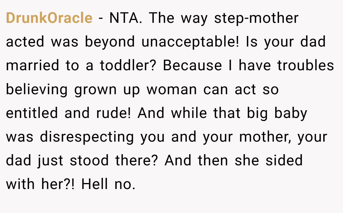 DrunkOracle − NTA. The way step-mother acted was beyond unacceptable! Is your dad married to a toddler? Because I have troubles believing grown up woman can act so entitled and rude! And while that big baby was disrespecting you and your mother, your dad just stood there? And then she sided with her?! Hell no.