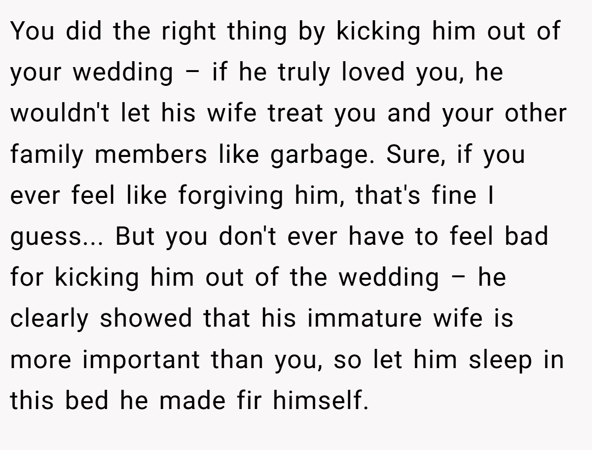You did the right thing by kicking him out of your wedding – if he truly loved you, he wouldn't let his wife treat you and your other family members like garbage. Sure, if you ever feel like forgiving him, that's fine I guess... But you don't ever have to feel bad for kicking him out of the wedding – he clearly showed that his immature wife is more important than you, so let him sleep in this bed he made fir himself.