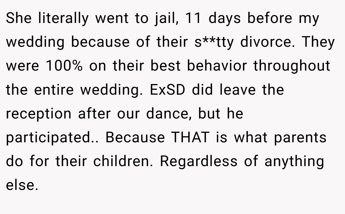 She literally went to jail, 11 days before my wedding because of their s**tty divorce. They were 100% on their best behavior throughout the entire wedding. ExSD did leave the reception after our dance, but he participated.. Because THAT is what parents do for their children. Regardless of anything else.