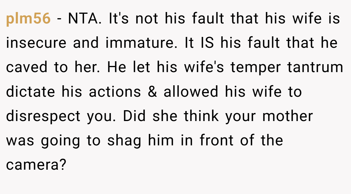 plm56 − NTA. It's not his fault that his wife is insecure and immature. It IS his fault that he caved to her. He let his wife's temper tantrum dictate his actions & allowed his wife to disrespect you. Did she think your mother was going to shag him in front of the camera?