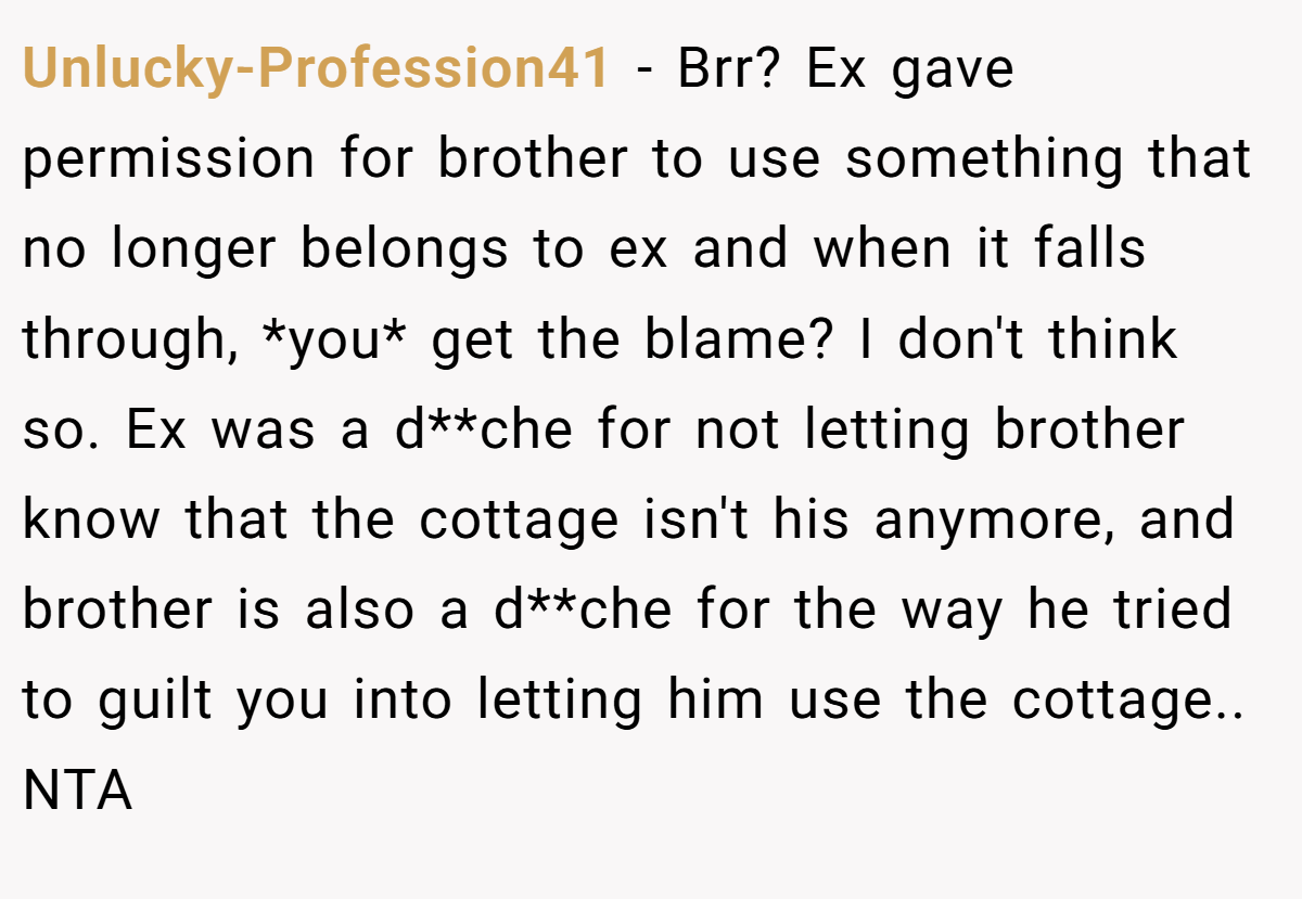 Unlucky-Profession41 − Brr? Ex gave permission for brother to use something that no longer belongs to ex and when it falls through, *you* get the blame? I don't think so. Ex was a d**che for not letting brother know that the cottage isn't his anymore, and brother is also a d**che for the way he tried to guilt you into letting him use the cottage.. NTA