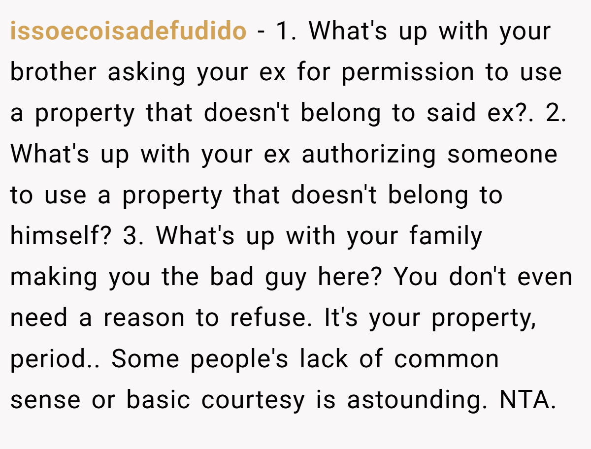 issoecoisadefudido − 1. What's up with your brother asking your ex for permission to use a property that doesn't belong to said ex?. 2. What's up with your ex authorizing someone to use a property that doesn't belong to himself? 3. What's up with your family making you the bad guy here? You don't even need a reason to refuse. It's your property, period.. Some people's lack of common sense or basic courtesy is astounding. NTA.