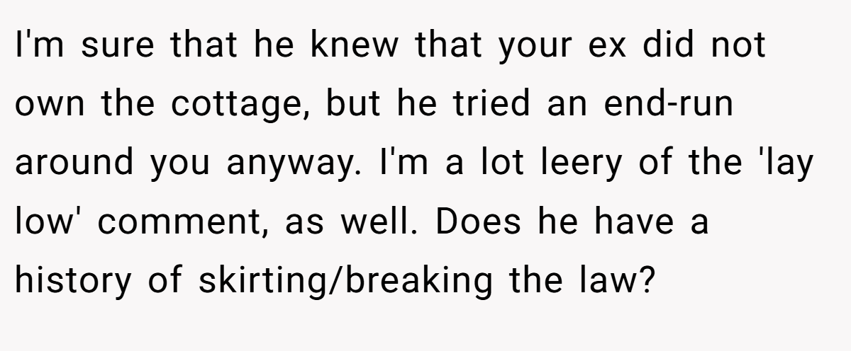 I'm sure that he knew that your ex did not own the cottage, but he tried an end-run around you anyway. I'm a lot leery of the 'lay low' comment, as well. Does he have a history of skirting/breaking the law?