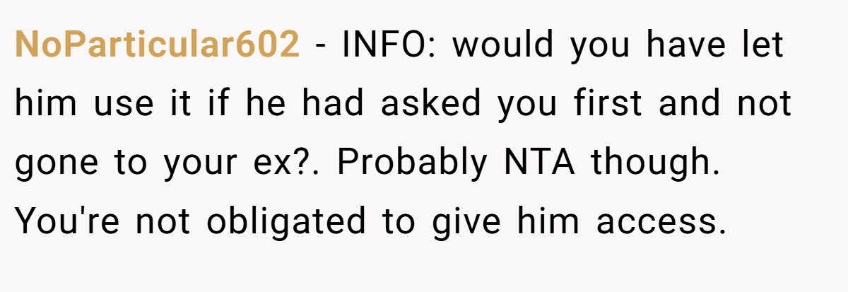 NoParticular602 − INFO: would you have let him use it if he had asked you first and not gone to your ex?. Probably NTA though. You're not obligated to give him access.