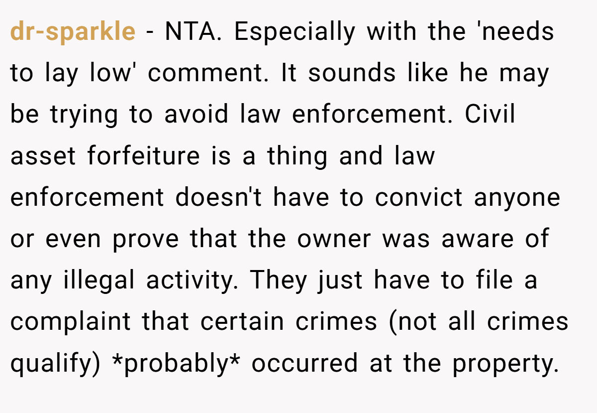 dr-sparkle − NTA. Especially with the 'needs to lay low' comment. It sounds like he may be trying to avoid law enforcement. Civil asset forfeiture is a thing and law enforcement doesn't have to convict anyone or even prove that the owner was aware of any illegal activity. They just have to file a complaint that certain crimes (not all crimes qualify) *probably* occurred at the property.