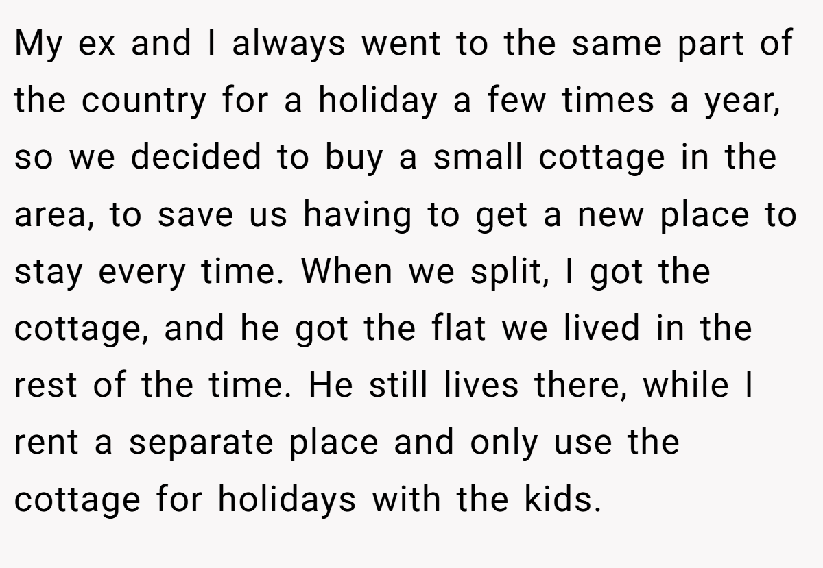 My ex and I always went to the same part of the country for a holiday a few times a year, so we decided to buy a small cottage in the area, to save us having to get a new place to stay every time. When we split, I got the cottage, and he got the flat we lived in the rest of the time. He still lives there, while I rent a separate place and only use the cottage for holidays with the kids.