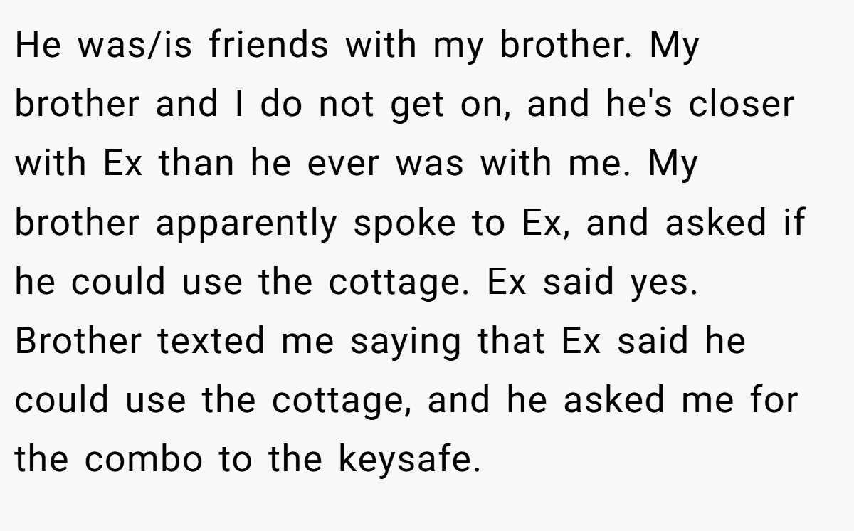 He was/is friends with my brother. My brother and I do not get on, and he's closer with Ex than he ever was with me. My brother apparently spoke to Ex, and asked if he could use the cottage. Ex said yes. Brother texted me saying that Ex said he could use the cottage, and he asked me for the combo to the keysafe.
