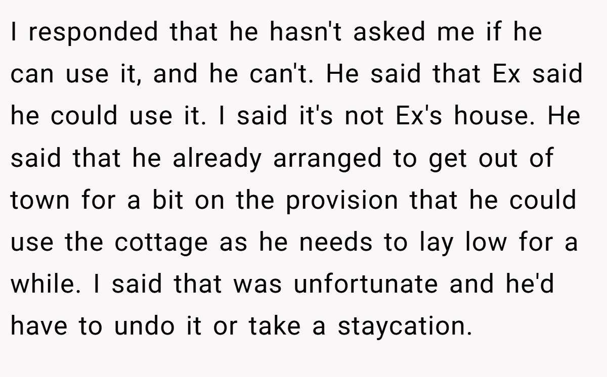 I responded that he hasn't asked me if he can use it, and he can't. He said that Ex said he could use it. I said it's not Ex's house. He said that he already arranged to get out of town for a bit on the provision that he could use the cottage as he needs to lay low for a while. I said that was unfortunate and he'd have to undo it or take a staycation.