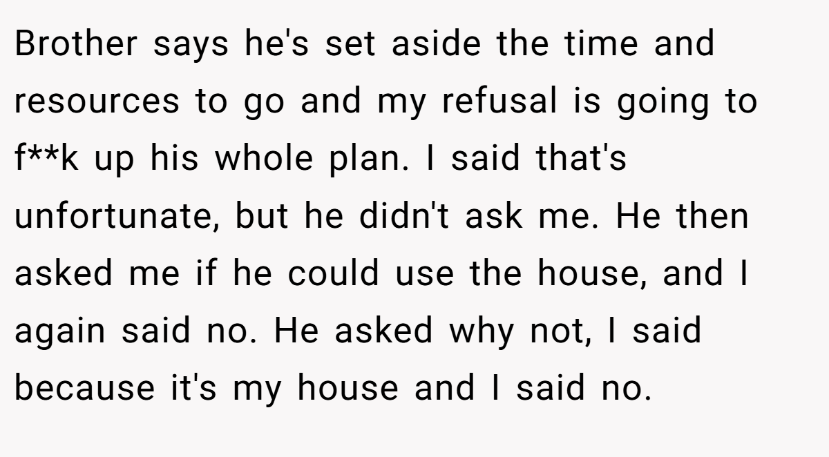 Brother says he's set aside the time and resources to go and my refusal is going to f**k up his whole plan. I said that's unfortunate, but he didn't ask me. He then asked me if he could use the house, and I again said no. He asked why not, I said because it's my house and I said no.