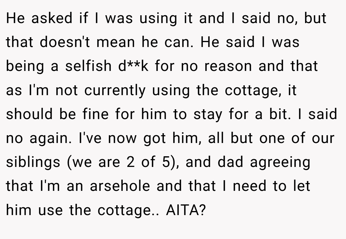He asked if I was using it and I said no, but that doesn't mean he can. He said I was being a selfish d**k for no reason and that as I'm not currently using the cottage, it should be fine for him to stay for a bit. I said no again. I've now got him, all but one of our siblings (we are 2 of 5), and dad agreeing that I'm an arsehole and that I need to let him use the cottage.. AITA?