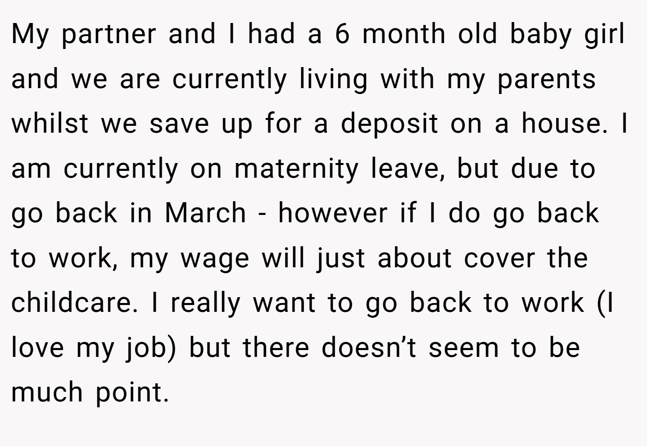 My partner and I had a 6 month old baby girl and we are currently living with my parents whilst we save up for a deposit on a house. I am currently on maternity leave, but due to go back in March - however if I do go back to work, my wage will just about cover the childcare. I really want to go back to work (I love my job) but there doesn’t seem to be much point.