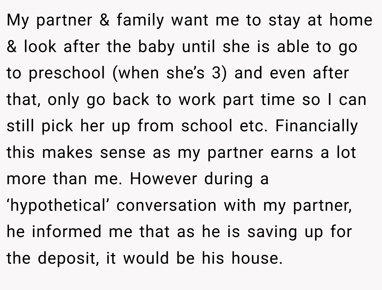 My partner & family want me to stay at home & look after the baby until she is able to go to preschool (when she’s 3) and even after that, only go back to work part time so I can still pick her up from school etc. Financially this makes sense as my partner earns a lot more than me. However during a ‘hypothetical’ conversation with my partner, he informed me that as he is saving up for the deposit, it would be his house.