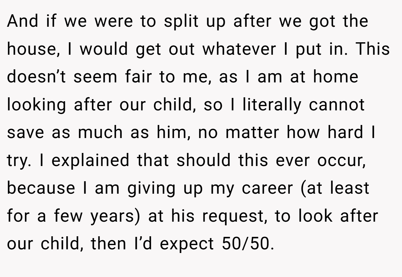 And if we were to split up after we got the house, I would get out whatever I put in. This doesn’t seem fair to me, as I am at home looking after our child, so I literally cannot save as much as him, no matter how hard I try. I explained that should this ever occur, because I am giving up my career (at least for a few years) at his request, to look after our child, then I’d expect 50/50.