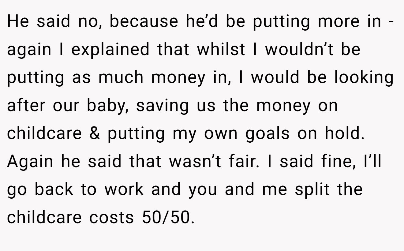 He said no, because he’d be putting more in - again I explained that whilst I wouldn’t be putting as much money in, I would be looking after our baby, saving us the money on childcare & putting my own goals on hold. Again he said that wasn’t fair. I said fine, I’ll go back to work and you and me split the childcare costs 50/50.