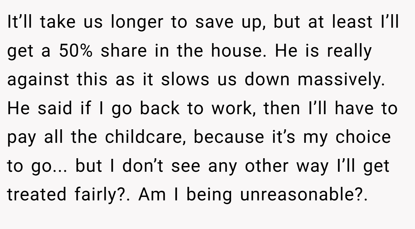 It’ll take us longer to save up, but at least I’ll get a 50% share in the house. He is really against this as it slows us down massively. He said if I go back to work, then I’ll have to pay all the childcare, because it’s my choice to go... but I don’t see any other way I’ll get treated fairly?. Am I being unreasonable?.