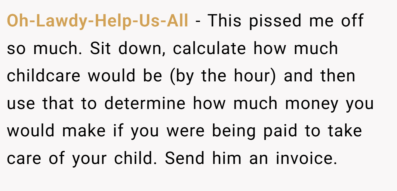 Oh-Lawdy-Help-Us-All − This pissed me off so much. Sit down, calculate how much childcare would be (by the hour) and then use that to determine how much money you would make if you were being paid to take care of your child. Send him an invoice.