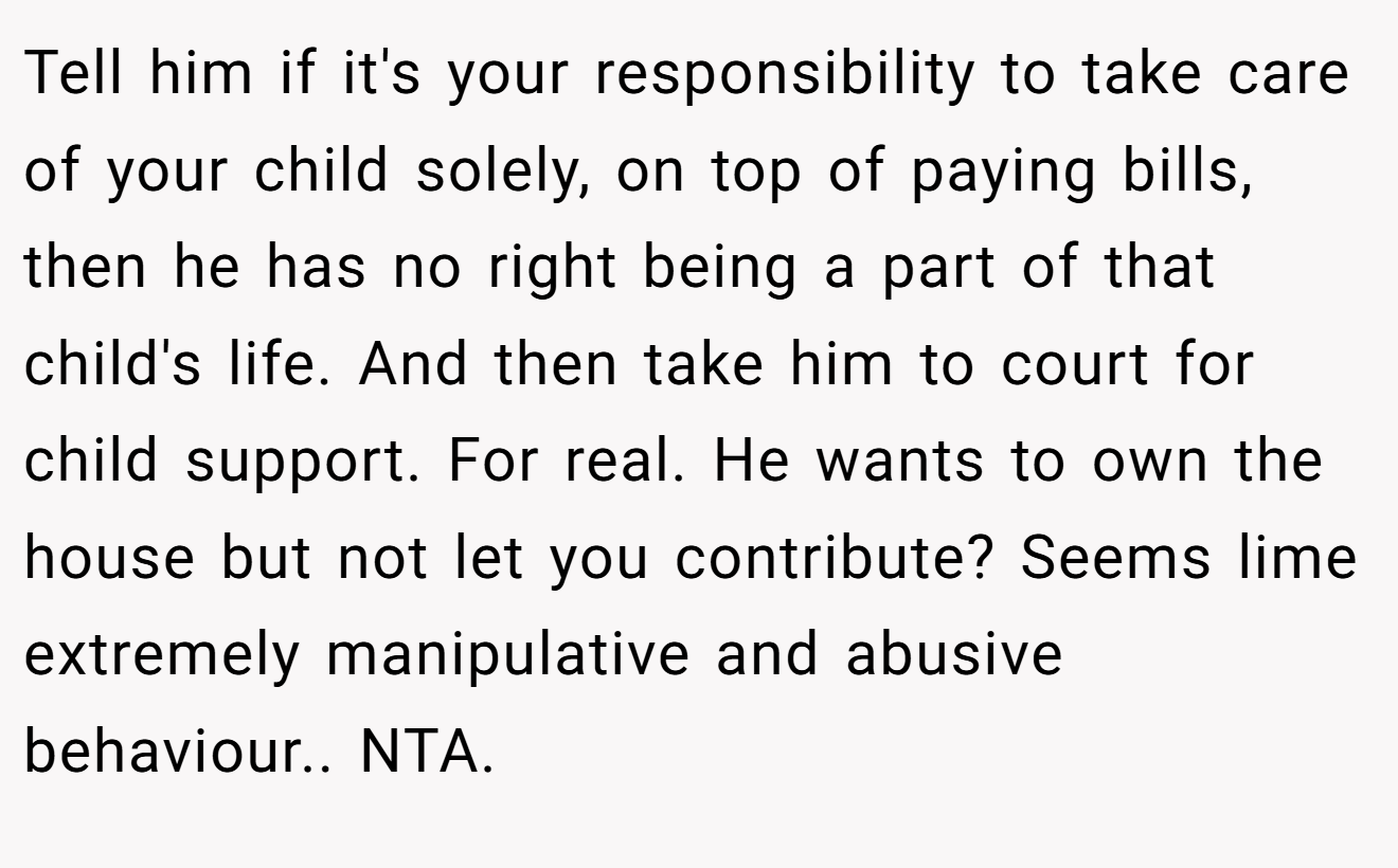 Tell him if it's your responsibility to take care of your child solely, on top of paying bills, then he has no right being a part of that child's life. And then take him to court for child support. For real. He wants to own the house but not let you contribute? Seems lime extremely manipulative and abusive behaviour.. NTA.