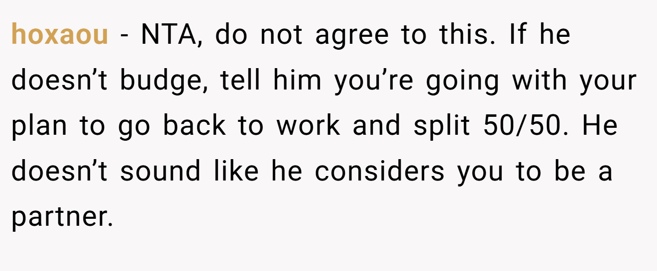 hoxaou − NTA, do not agree to this. If he doesn’t budge, tell him you’re going with your plan to go back to work and split 50/50. He doesn’t sound like he considers you to be a partner.