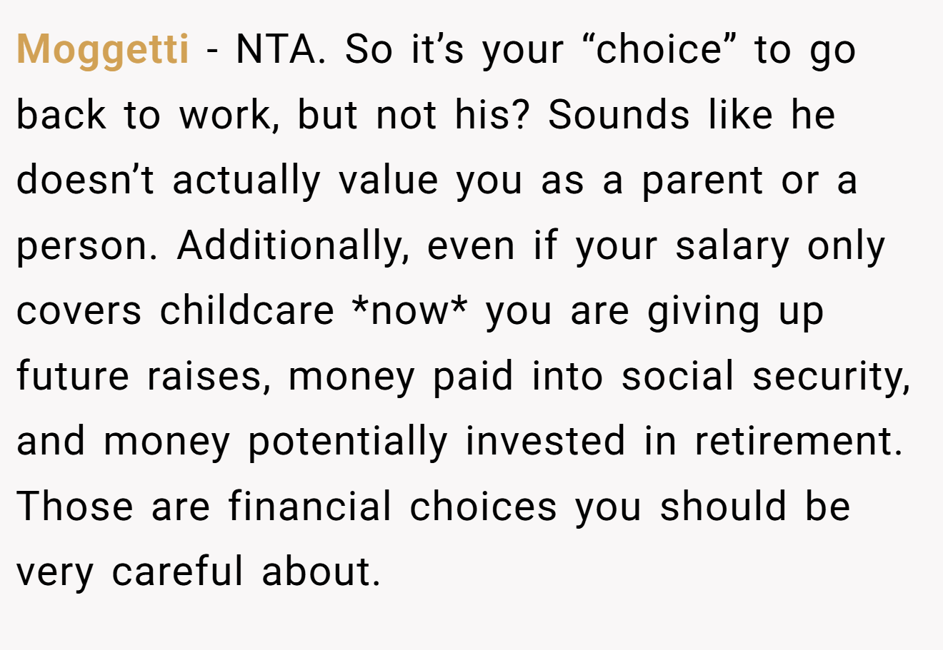 Moggetti − NTA. So it’s your “choice” to go back to work, but not his? Sounds like he doesn’t actually value you as a parent or a person. Additionally, even if your salary only covers childcare *now* you are giving up future raises, money paid into social security, and money potentially invested in retirement. Those are financial choices you should be very careful about.