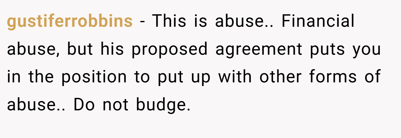 gustiferrobbins − This is abuse.. Financial abuse, but his proposed agreement puts you in the position to put up with other forms of abuse.. Do not budge.