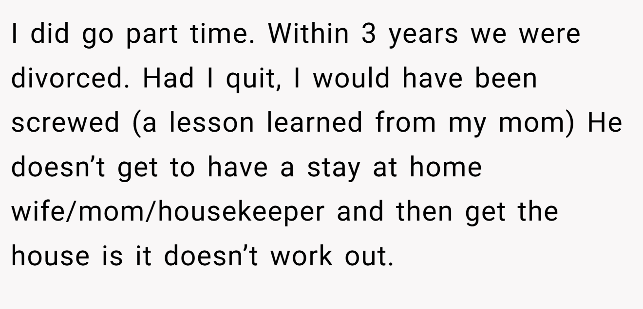 I did go part time. Within 3 years we were divorced. Had I quit, I would have been screwed (a lesson learned from my mom) He doesn’t get to have a stay at home wife/mom/housekeeper and then get the house is it doesn’t work out.
