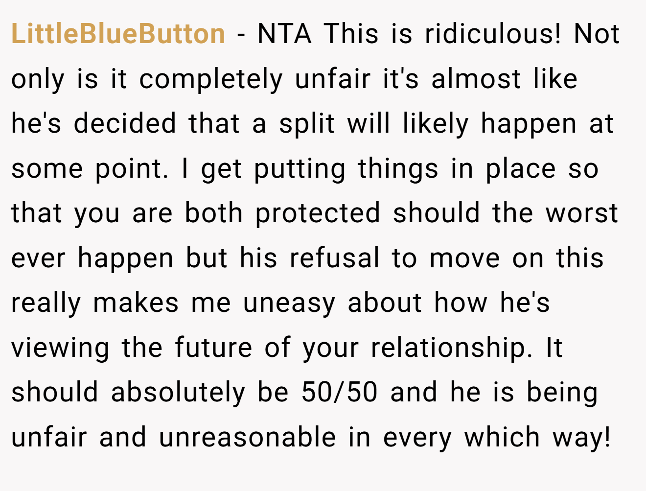 LittleBlueButton − NTA This is ridiculous! Not only is it completely unfair it's almost like he's decided that a split will likely happen at some point. I get putting things in place so that you are both protected should the worst ever happen but his refusal to move on this really makes me uneasy about how he's viewing the future of your relationship. It should absolutely be 50/50 and he is being unfair and unreasonable in every which way!