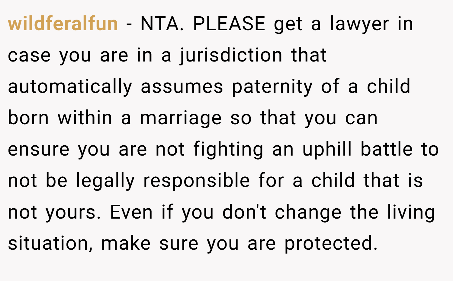 wildferalfun − NTA. PLEASE get a lawyer in case you are in a jurisdiction that automatically assumes paternity of a child born within a marriage so that you can ensure you are not fighting an uphill battle to not be legally responsible for a child that is not yours. Even if you don't change the living situation, make sure you are protected.