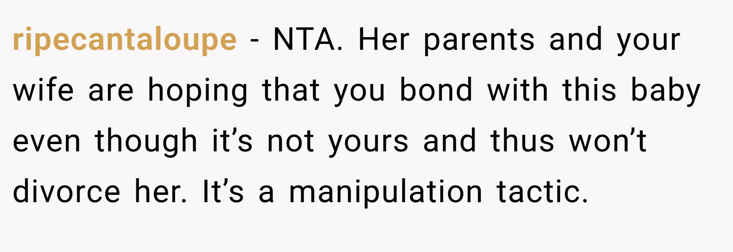 ripecantaloupe − NTA. Her parents and your wife are hoping that you bond with this baby even though it’s not yours and thus won’t divorce her. It’s a manipulation tactic.