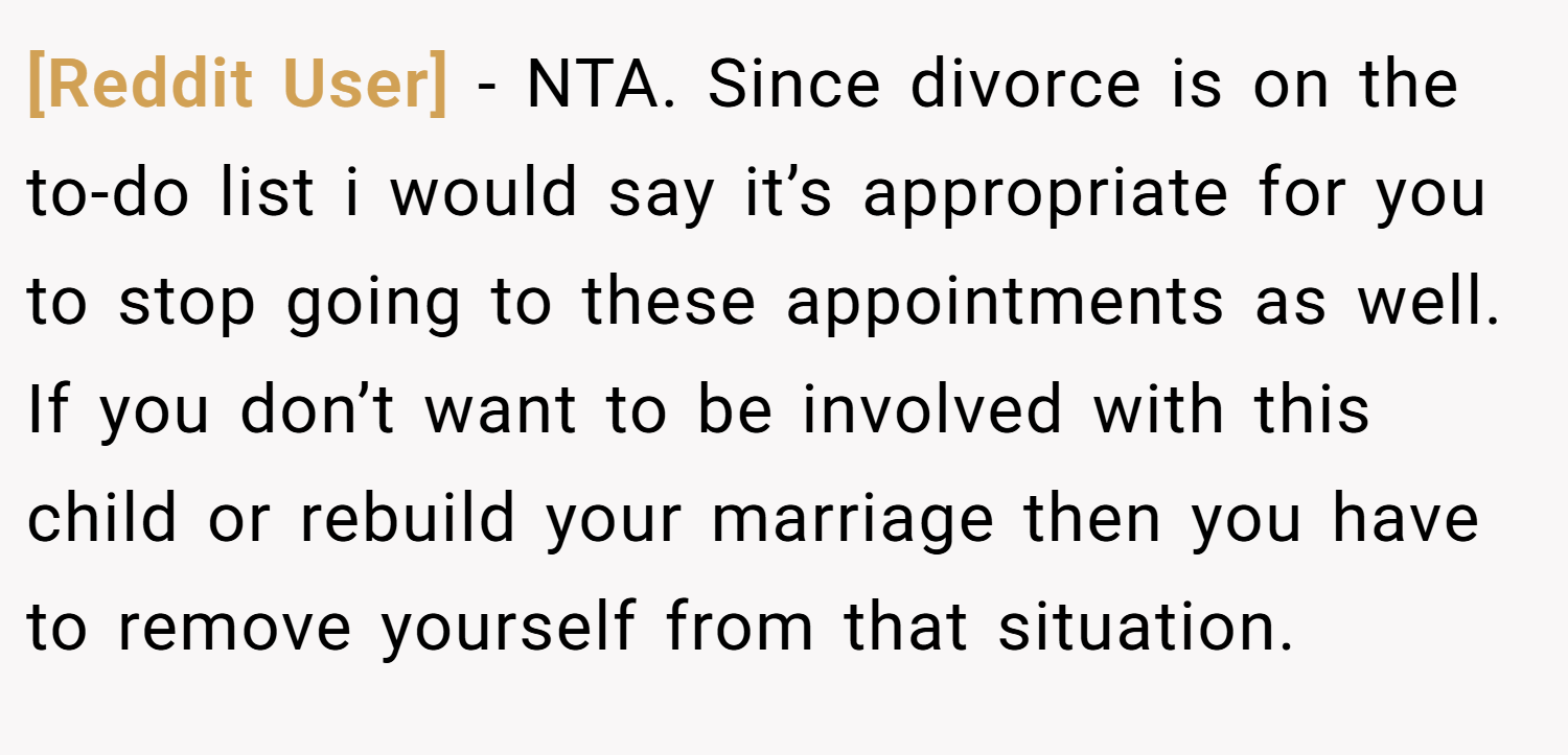 [Reddit User] − NTA. Since divorce is on the to-do list i would say it’s appropriate for you to stop going to these appointments as well. If you don’t want to be involved with this child or rebuild your marriage then you have to remove yourself from that situation.