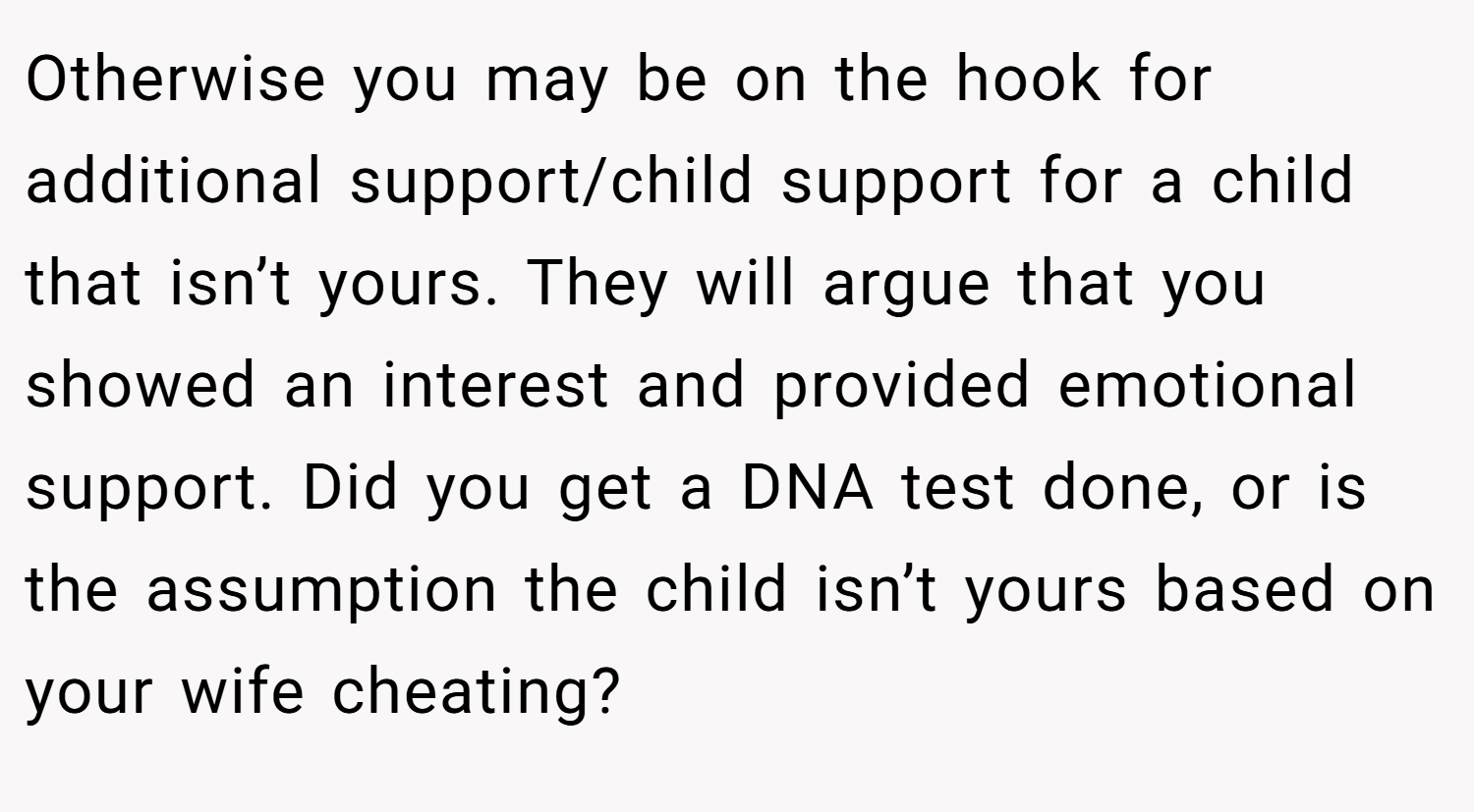 Otherwise you may be on the hook for additional support/child support for a child that isn’t yours. They will argue that you showed an interest and provided emotional support. Did you get a DNA test done, or is the assumption the child isn’t yours based on your wife cheating?