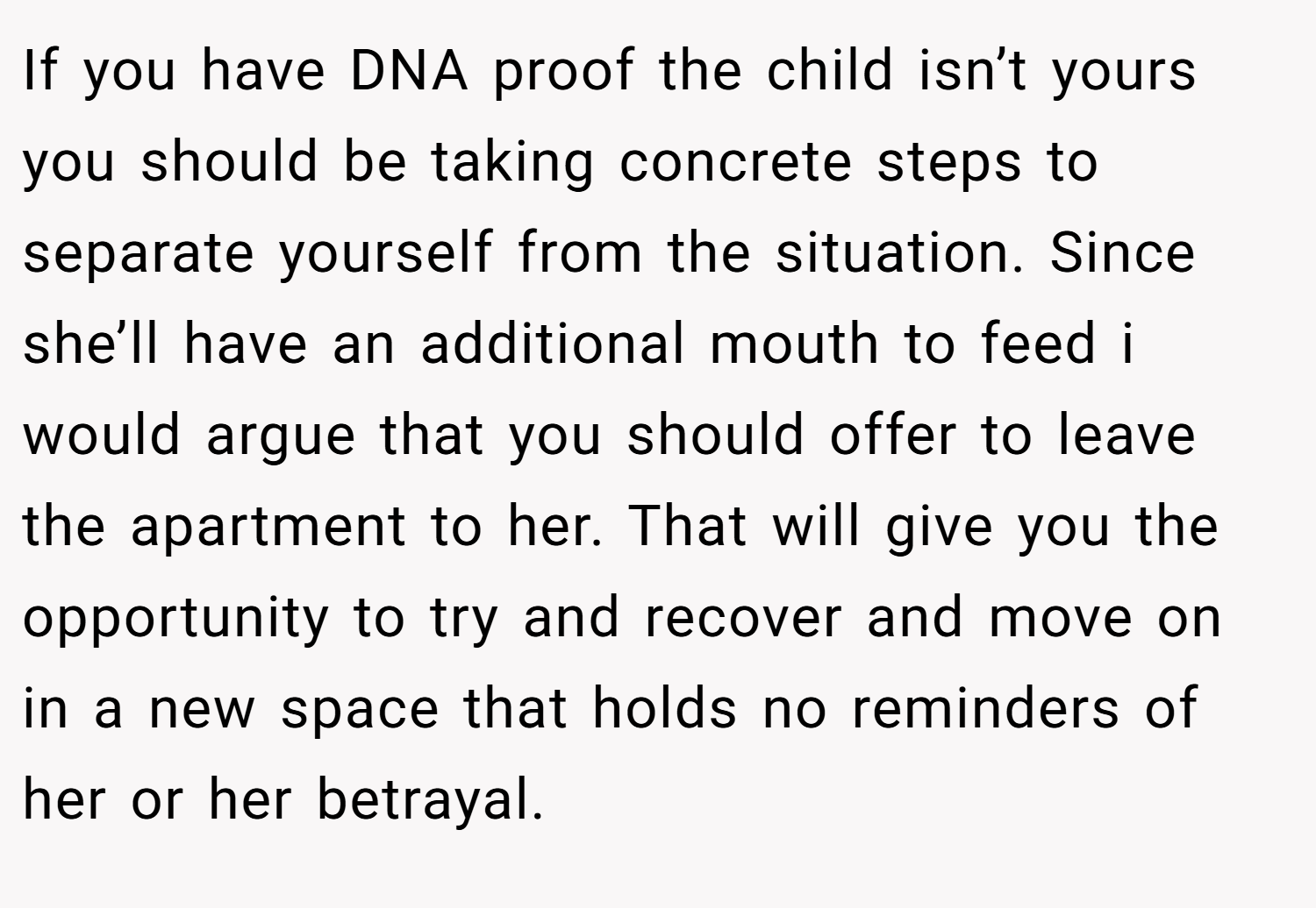If you have DNA proof the child isn’t yours you should be taking concrete steps to separate yourself from the situation. Since she’ll have an additional mouth to feed i would argue that you should offer to leave the apartment to her. That will give you the opportunity to try and recover and move on in a new space that holds no reminders of her or her betrayal.