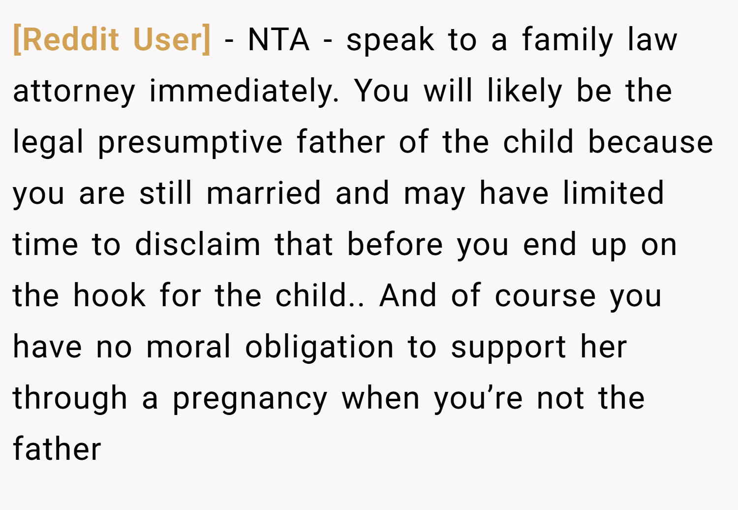 [Reddit User] − NTA - speak to a family law attorney immediately. You will likely be the legal presumptive father of the child because you are still married and may have limited time to disclaim that before you end up on the hook for the child.. And of course you have no moral obligation to support her through a pregnancy when you’re not the father
