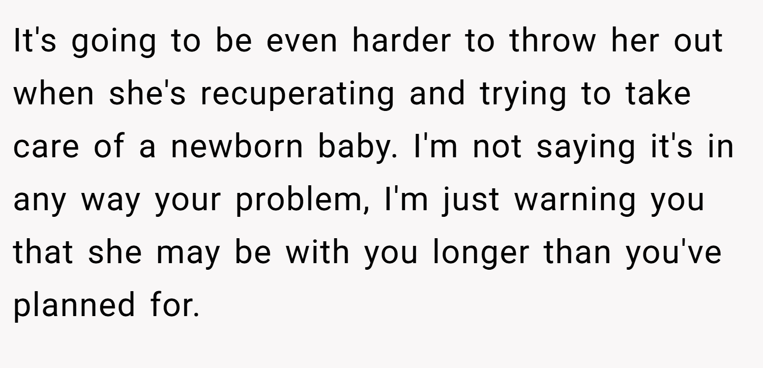 It's going to be even harder to throw her out when she's recuperating and trying to take care of a newborn baby. I'm not saying it's in any way your problem, I'm just warning you that she may be with you longer than you've planned for.