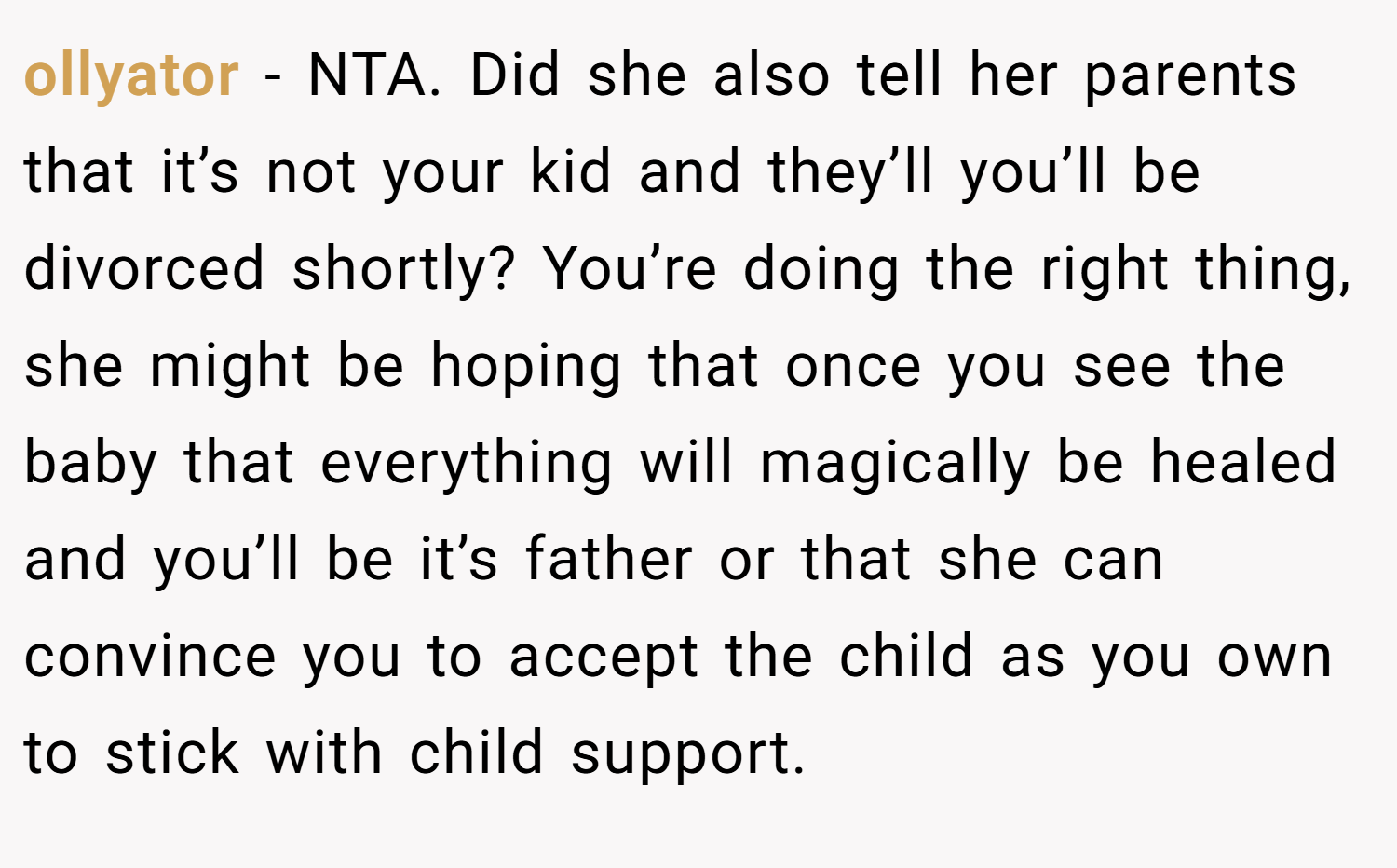 ollyator − NTA. Did she also tell her parents that it’s not your kid and they’ll you’ll be divorced shortly? You’re doing the right thing, she might be hoping that once you see the baby that everything will magically be healed and you’ll be it’s father or that she can convince you to accept the child as you own to stick with child support.