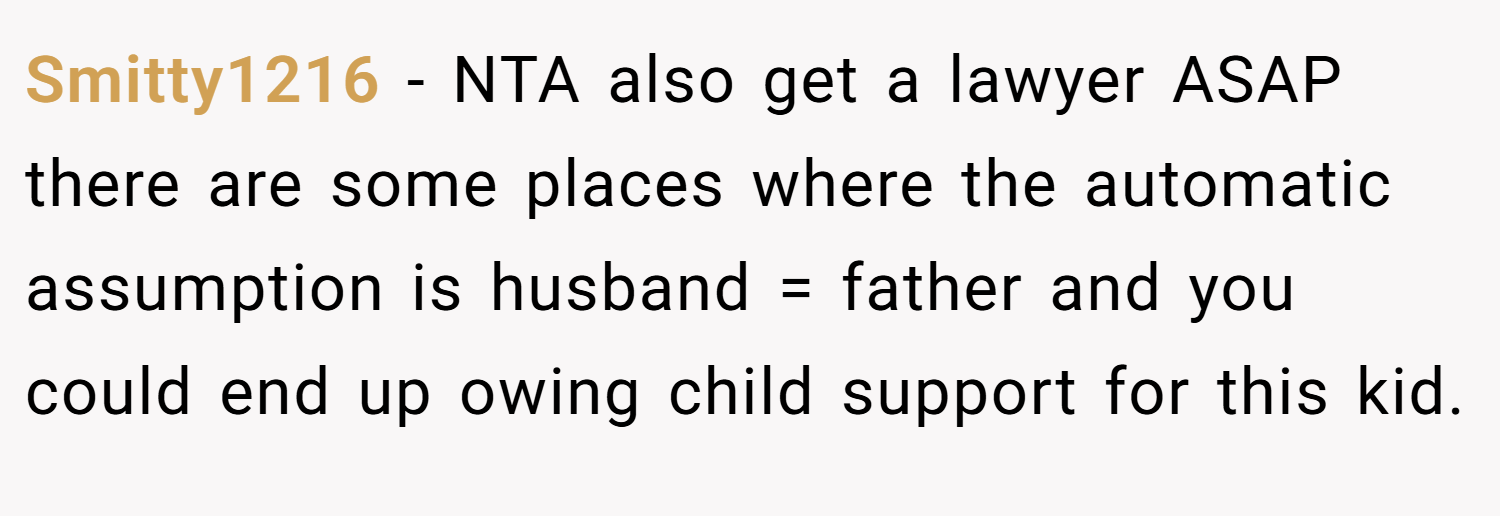 Smitty1216 − NTA also get a lawyer ASAP there are some places where the automatic assumption is husband = father and you could end up owing child support for this kid.
