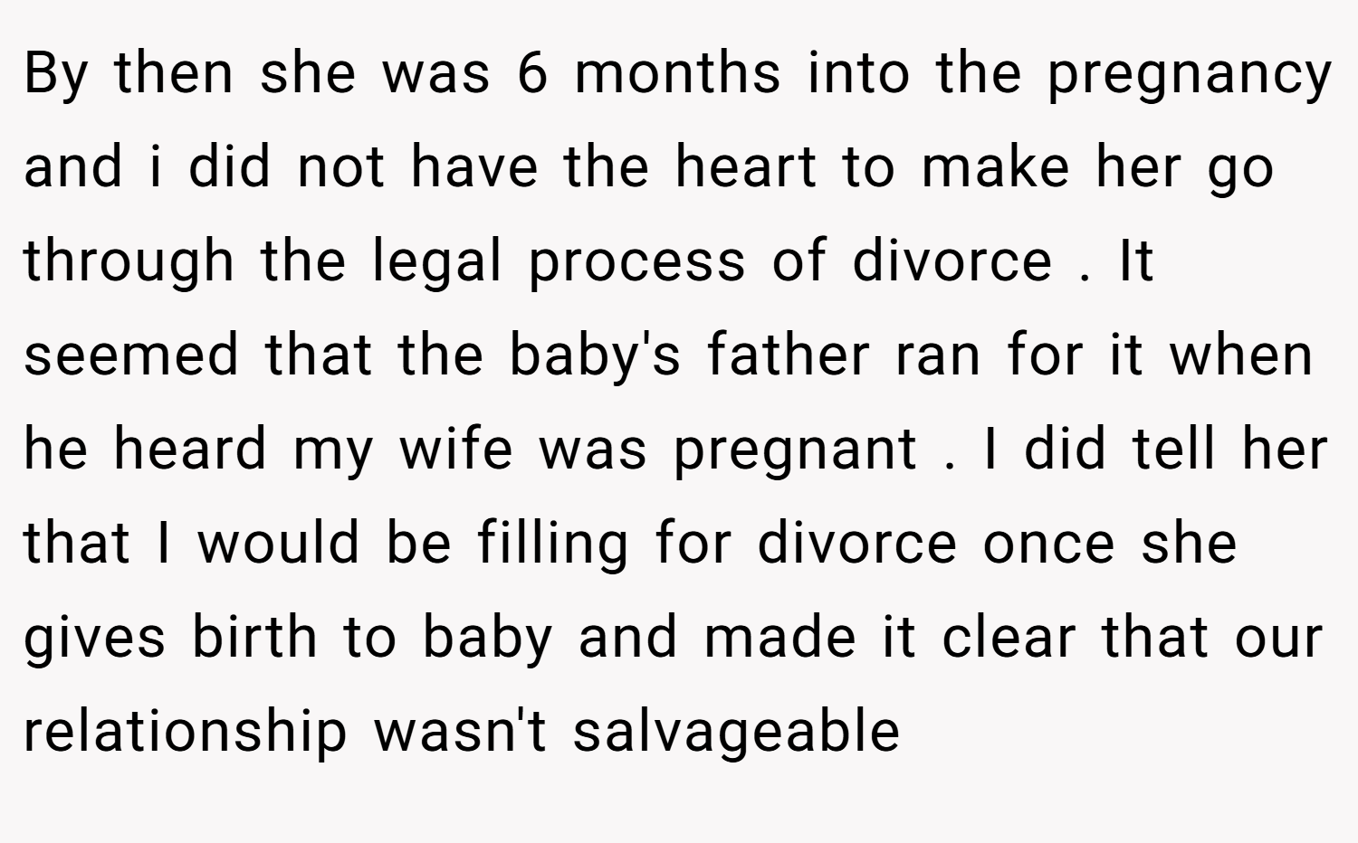 By then she was 6 months into the pregnancy and i did not have the heart to make her go through the legal process of divorce . It seemed that the baby's father ran for it when he heard my wife was pregnant . I did tell her that I would be filling for divorce once she gives birth to baby and made it clear that our relationship wasn't salvageable