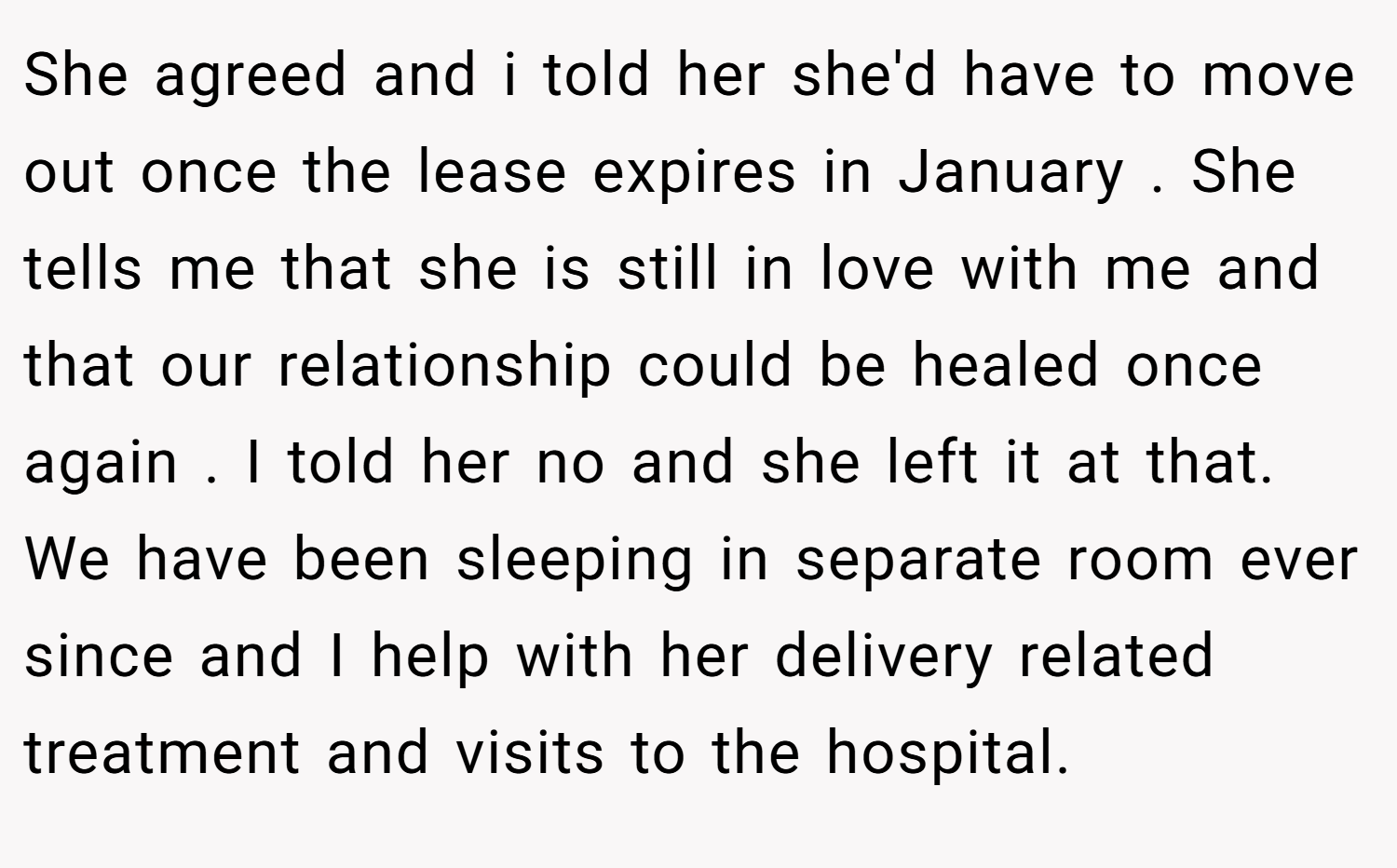 She agreed and i told her she'd have to move out once the lease expires in January . She tells me that she is still in love with me and that our relationship could be healed once again . I told her no and she left it at that. We have been sleeping in separate room ever since and I help with her delivery related treatment and visits to the hospital.