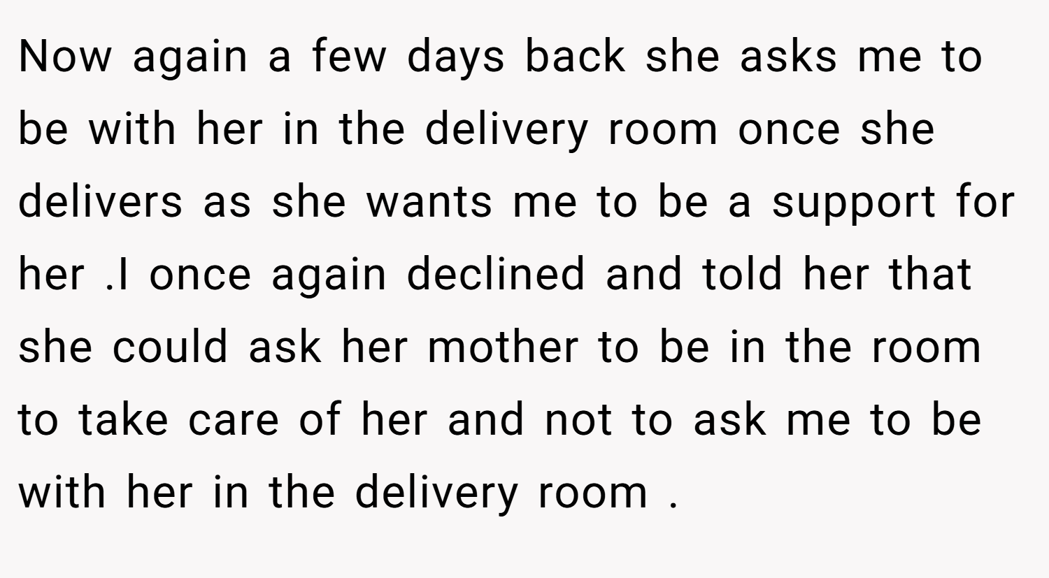 Now again a few days back she asks me to be with her in the delivery room once she delivers as she wants me to be a support for her .I once again declined and told her that she could ask her mother to be in the room to take care of her and not to ask me to be with her in the delivery room .
