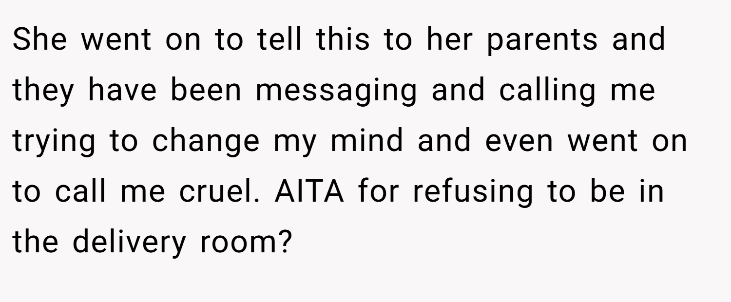 She went on to tell this to her parents and they have been messaging and calling me trying to change my mind and even went on to call me cruel. AITA for refusing to be in the delivery room?