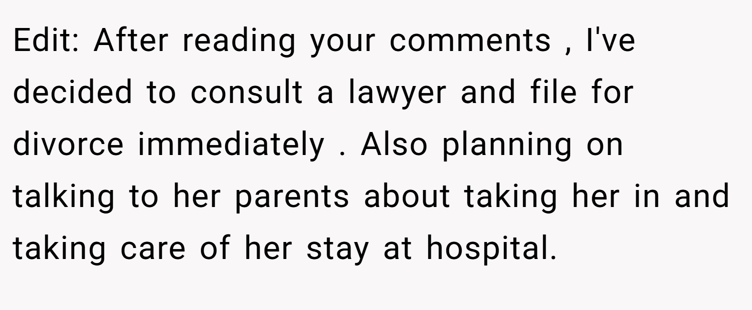 Edit: After reading your comments , I've decided to consult a lawyer and file for divorce immediately . Also planning on talking to her parents about taking her in and taking care of her stay at hospital.