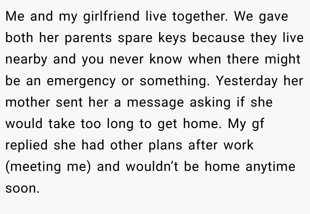 Me and my girlfriend live together. We gave both her parents spare keys because they live nearby and you never know when there might be an emergency or something. Yesterday her mother sent her a message asking if she would take too long to get home. My gf replied she had other plans after work (meeting me) and wouldn’t be home anytime soon.
