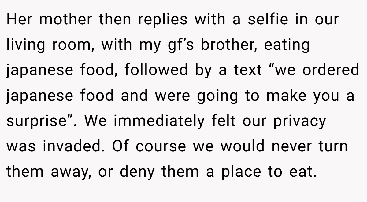 Her mother then replies with a selfie in our living room, with my gf’s brother, eating japanese food, followed by a text “we ordered japanese food and were going to make you a surprise”. We immediately felt our privacy was invaded. Of course we would never turn them away, or deny them a place to eat.