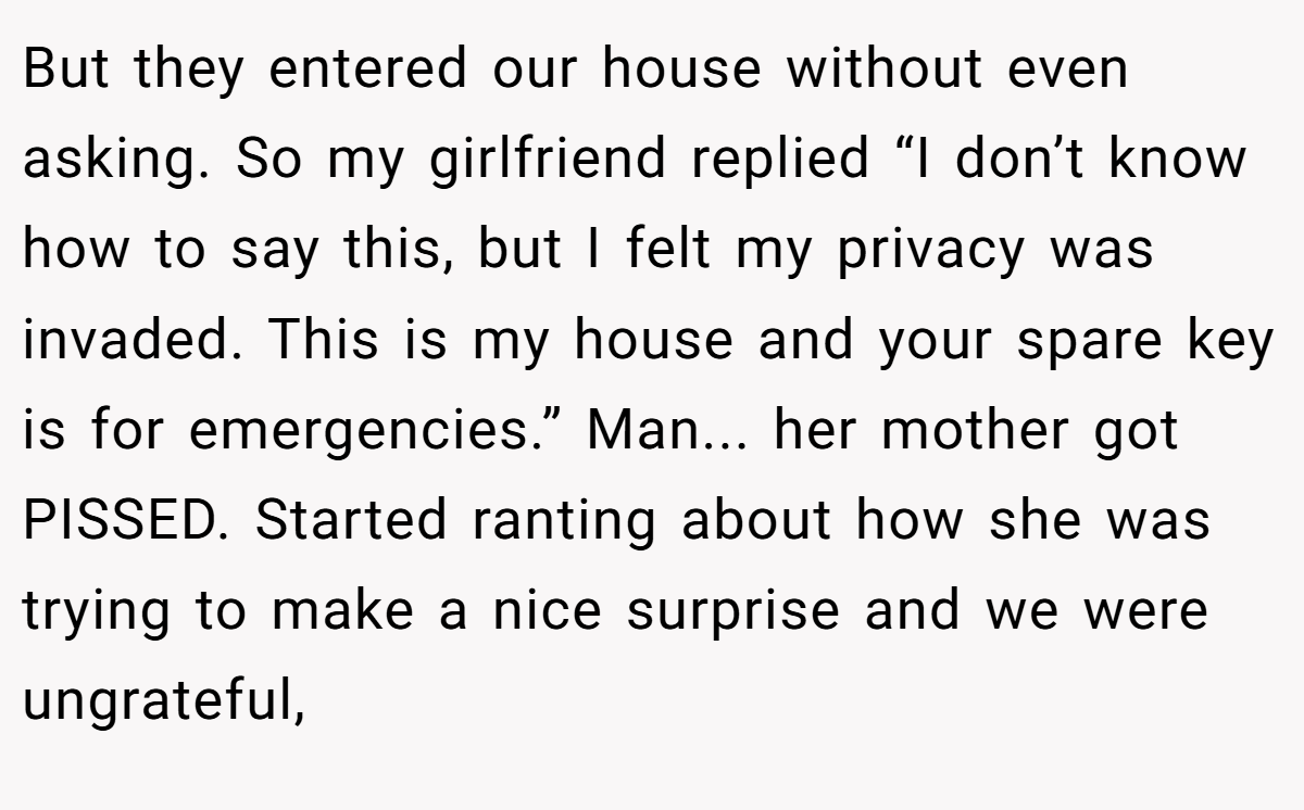 But they entered our house without even asking. So my girlfriend replied “I don’t know how to say this, but I felt my privacy was invaded. This is my house and your spare key is for emergencies.” Man... her mother got PISSED. Started ranting about how she was trying to make a nice surprise and we were ungrateful,