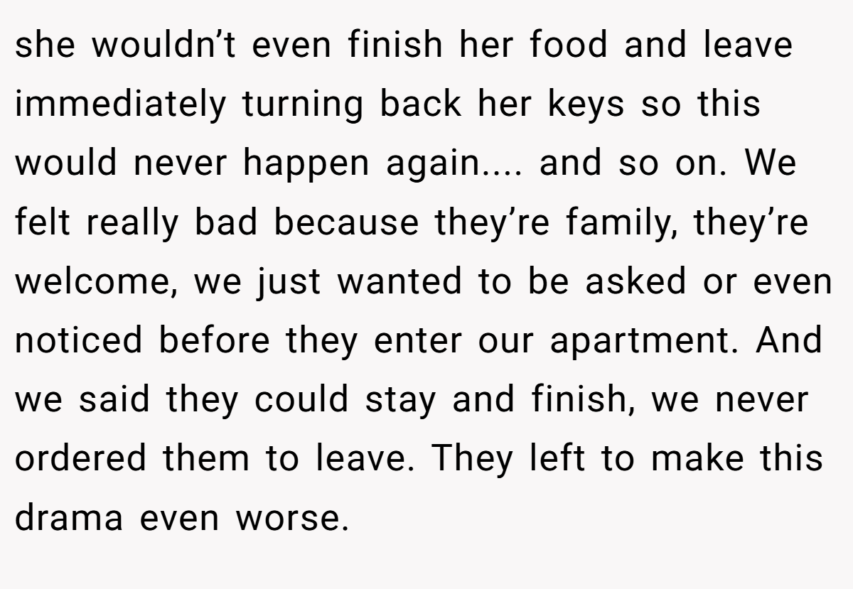 she wouldn’t even finish her food and leave immediately turning back her keys so this would never happen again.... and so on. We felt really bad because they’re family, they’re welcome, we just wanted to be asked or even noticed before they enter our apartment. And we said they could stay and finish, we never ordered them to leave. They left to make this drama even worse.