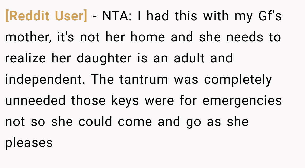 [Reddit User] − NTA: I had this with my Gf's mother, it's not her home and she needs to realize her daughter is an adult and independent. The tantrum was completely unneeded those keys were for emergencies not so she could come and go as she pleases