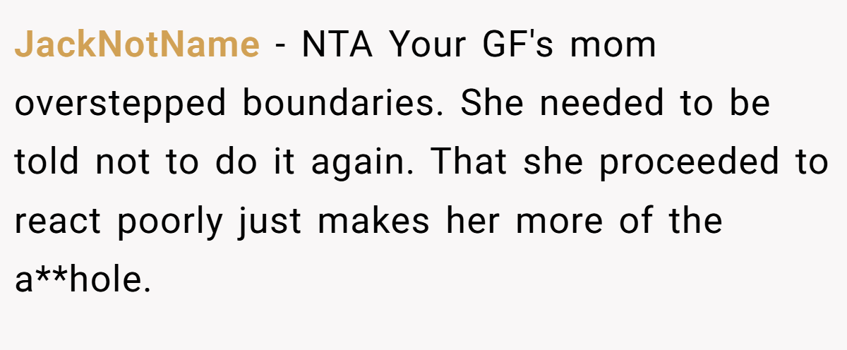 JackNotName − NTA Your GF's mom overstepped boundaries. She needed to be told not to do it again. That she proceeded to react poorly just makes her more of the a**hole.