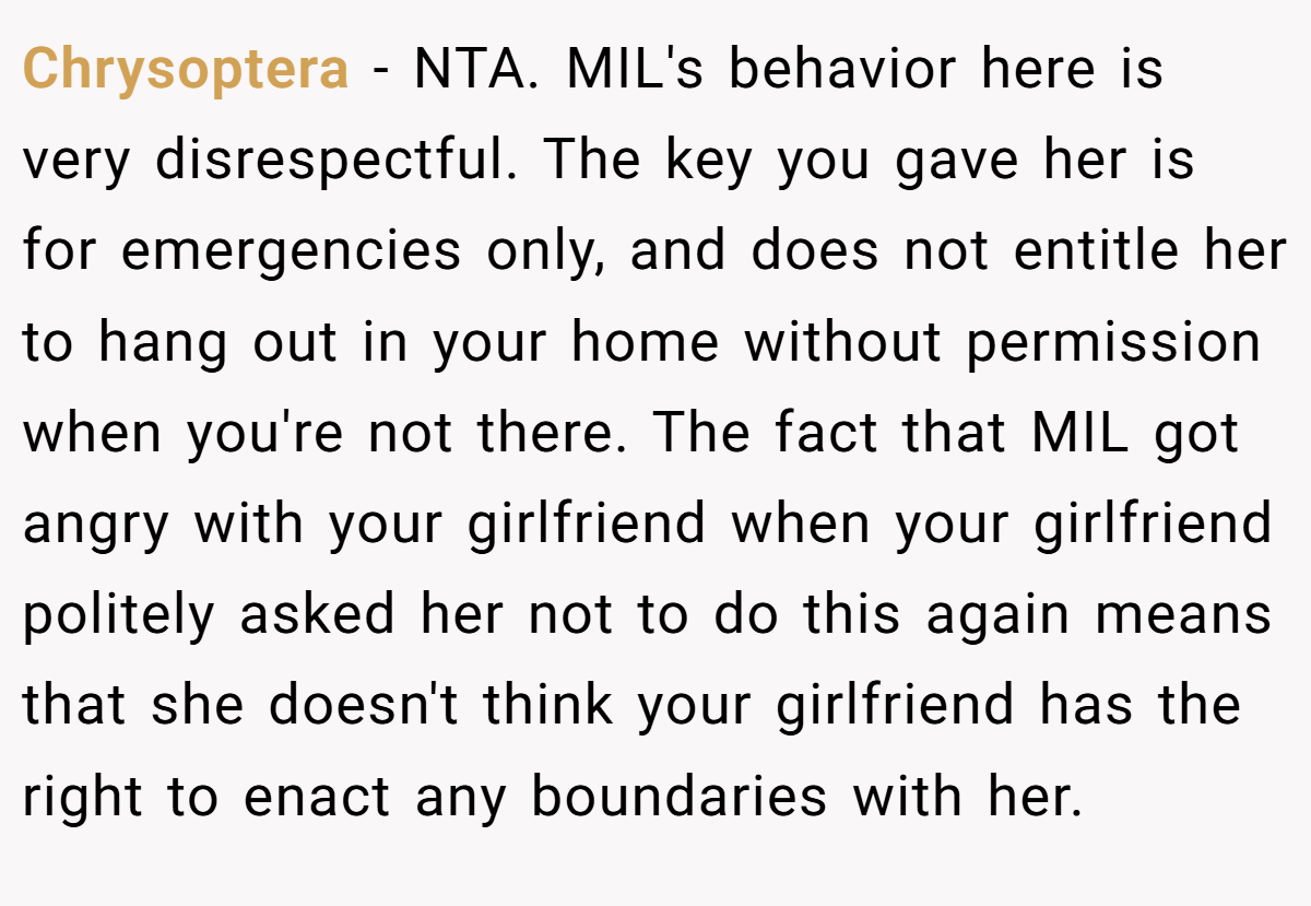 Chrysoptera − NTA. MIL's behavior here is very disrespectful. The key you gave her is for emergencies only, and does not entitle her to hang out in your home without permission when you're not there. The fact that MIL got angry with your girlfriend when your girlfriend politely asked her not to do this again means that she doesn't think your girlfriend has the right to enact any boundaries with her.