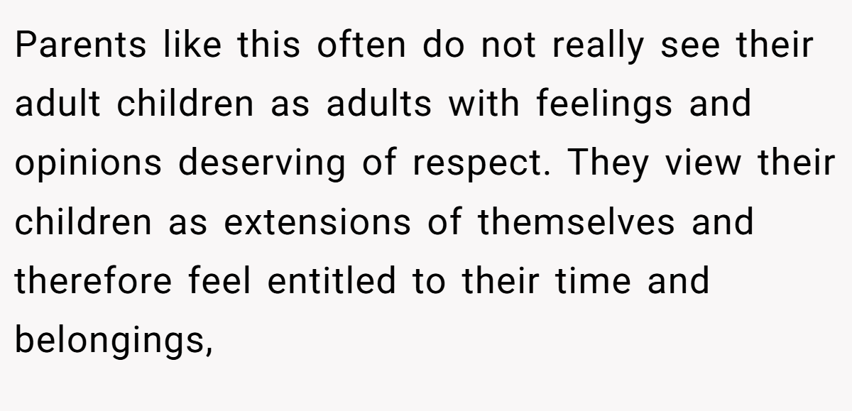 Parents like this often do not really see their adult children as adults with feelings and opinions deserving of respect. They view their children as extensions of themselves and therefore feel entitled to their time and belongings,