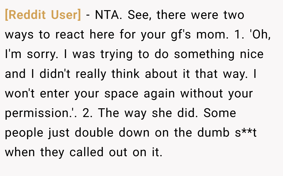 [Reddit User] − NTA. See, there were two ways to react here for your gf's mom. 1. 'Oh, I'm sorry. I was trying to do something nice and I didn't really think about it that way. I won't enter your space again without your permission.'. 2. The way she did. Some people just double down on the dumb s**t when they called out on it.