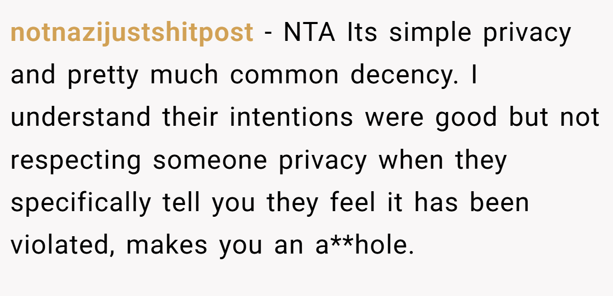 notnazijustshitpost − NTA Its simple privacy and pretty much common decency. I understand their intentions were good but not respecting someone privacy when they specifically tell you they feel it has been violated, makes you an a**hole.